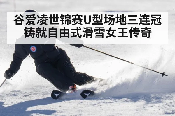 谷爱凌世锦赛U型场地三连冠铸就自由式滑雪女王传奇