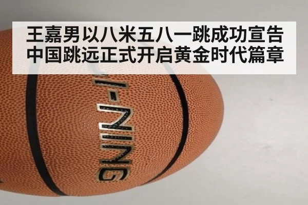 王嘉男以八米五八一跳成功宣告中国跳远正式开启黄金时代篇章